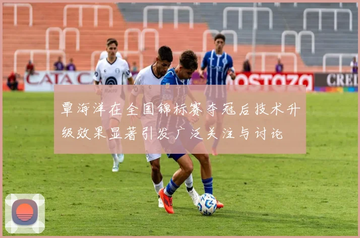 覃海洋在全国锦标赛夺冠后技术升级效果显著引发广泛关注与讨论