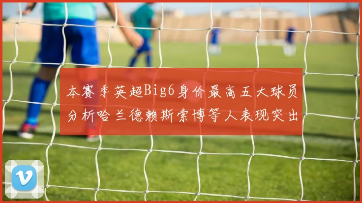 本赛季英超Big6身价最高五大球员分析哈兰德赖斯索博等人表现突出