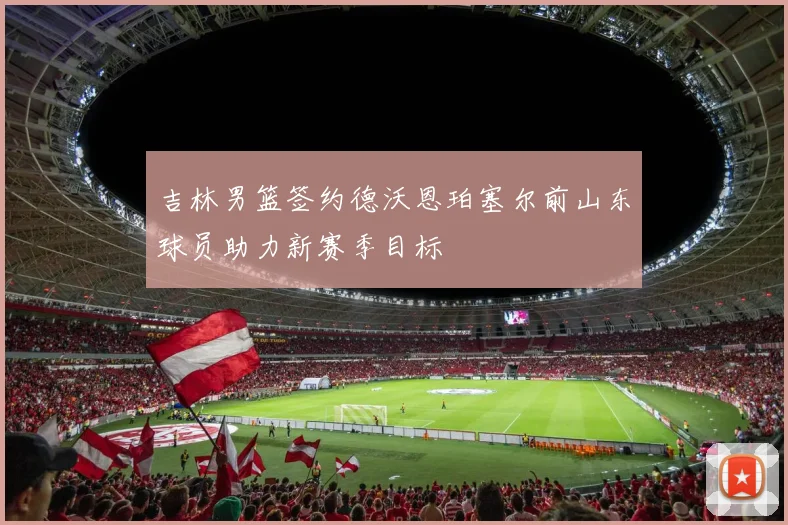 吉林男篮签约德沃恩珀塞尔前山东球员助力新赛季目标