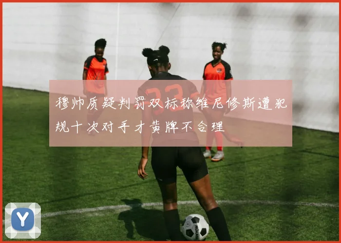 穆帅质疑判罚双标称维尼修斯遭犯规十次对手才黄牌不合理